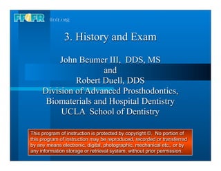 3. History and Exam
          John Beumer III, DDS, MS
                     and
              Robert Duell, DDS
     Division of Advanced Prosthodontics,
      Biomaterials and Hospital Dentistry
          UCLA School of Dentistry

This program of instruction is protected by copyright ©. No portion of
this program of instruction may be reproduced, recorded or transferred
by any means electronic, digital, photographic, mechanical etc., or by
any information storage or retrieval system, without prior permission.
 