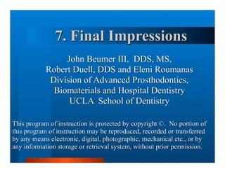 7. Final Impressions
                 John Beumer III, DDS, MS,
            Robert Duell, DDS and Eleni Roumanas
             Division of Advanced Prosthodontics,
              Biomaterials and Hospital Dentistry
                  UCLA School of Dentistry

This program of instruction is protected by copyright ©. No portion of
this program of instruction may be reproduced, recorded or transferred
by any means electronic, digital, photographic, mechanical etc., or by
any information storage or retrieval system, without prior permission.
 