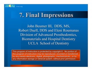 7. Final Impressions
           John Beumer III, DDS, MS,
      Robert Duell, DDS and Eleni Roumanas
       Division of Advanced Prosthodontics,
        Biomaterials and Hospital Dentistry
            UCLA School of Dentistry

This program of instruction is protected by copyright ©. No portion of
this program of instruction may be reproduced, recorded or transferred
by any means electronic, digital, photographic, mechanical etc., or by
any information storage or retrieval system, without prior permission.
 