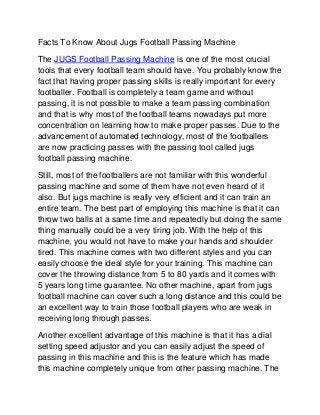 Facts To Know About Jugs Football Passing Machine
The JUGS Football Passing Machine is one of the most crucial
tools that every football team should have. You probably know the
fact that having proper passing skills is really important for every
footballer. Football is completely a team game and without
passing, it is not possible to make a team passing combination
and that is why most of the football teams nowadays put more
concentration on learning how to make proper passes. Due to the
advancement of automated technology, most of the footballers
are now practicing passes with the passing tool called jugs
football passing machine.
Still, most of the footballers are not familiar with this wonderful
passing machine and some of them have not even heard of it
also. But jugs machine is really very efficient and it can train an
entire team. The best part of employing this machine is that it can
throw two balls at a same time and repeatedly but doing the same
thing manually could be a very tiring job. With the help of this
machine, you would not have to make your hands and shoulder
tired. This machine comes with two different styles and you can
easily choose the ideal style for your training. This machine can
cover the throwing distance from 5 to 80 yards and it comes with
5 years long time guarantee. No other machine, apart from jugs
football machine can cover such a long distance and this could be
an excellent way to train those football players who are weak in
receiving long through passes.
Another excellent advantage of this machine is that it has a dial
setting speed adjustor and you can easily adjust the speed of
passing in this machine and this is the feature which has made
this machine completely unique from other passing machine. The
 
