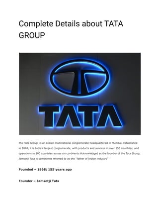Complete Details about TATA
GROUP
FacebookWhatsAppTwitterTelegram
The Tata Group is an Indian multinational conglomerate headquartered in Mumbai. Established
in 1868, it is India’s largest conglomerate, with products and services in over 150 countries, and
operations in 100 countries across six continents Acknowledged as the founder of the Tata Group,
Jamsetji Tata is sometimes referred to as the “father of Indian industry”
Founded – 1868; 155 years ago
Founder – Jamsetji Tata
 