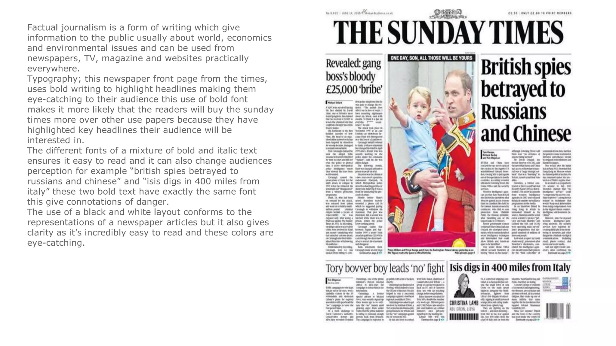 Factual journalism is a form of writing which give
information to the public usually about world, economics
and environmental issues and can be used from
newspapers, TV, magazine and websites practically
everywhere.
Typography; this newspaper front page from the times,
uses bold writing to highlight headlines making them
eye-catching to their audience this use of bold font
makes it more likely that the readers will buy the sunday
times more over other use papers because they have
highlighted key headlines their audience will be
interested in.
The different fonts of a mixture of bold and italic text
ensures it easy to read and it can also change audiences
perception for example “british spies betrayed to
russians and chinese” and “isis digs in 400 miles from
italy” these two bold text have exactly the same font
this give connotations of danger.
The use of a black and white layout conforms to the
representations of a newspaper articles but it also gives
clarity as it’s incredibly easy to read and these colors are
eye-catching.
 