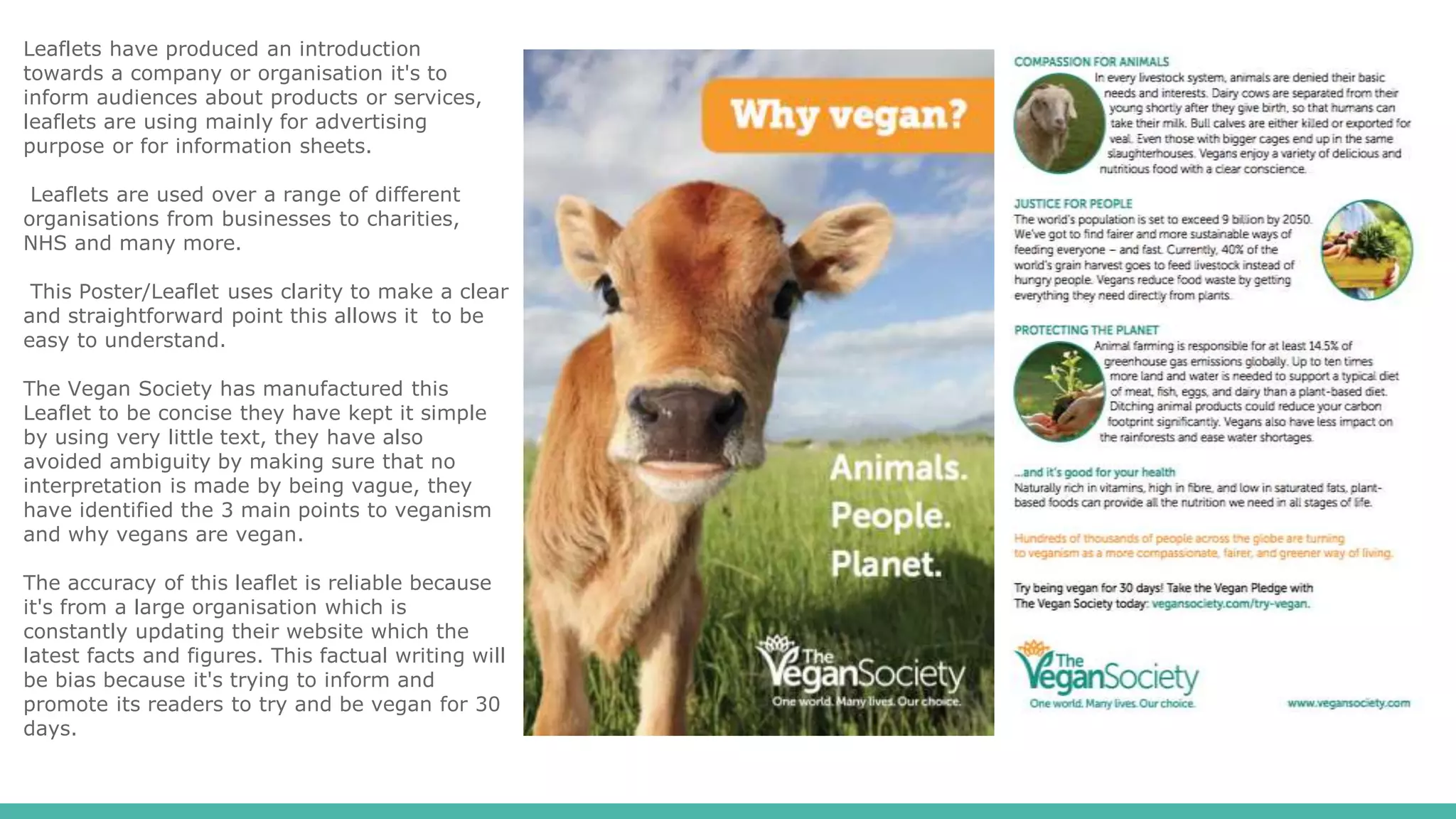Leaflets have produced an introduction
towards a company or organisation it's to
inform audiences about products or services,
leaflets are using mainly for advertising
purpose or for information sheets.
Leaflets are used over a range of different
organisations from businesses to charities,
NHS and many more.
This Poster/Leaflet uses clarity to make a clear
and straightforward point this allows it to be
easy to understand.
The Vegan Society has manufactured this
Leaflet to be concise they have kept it simple
by using very little text, they have also
avoided ambiguity by making sure that no
interpretation is made by being vague, they
have identified the 3 main points to veganism
and why vegans are vegan.
The accuracy of this leaflet is reliable because
it's from a large organisation which is
constantly updating their website which the
latest facts and figures. This factual writing will
be bias because it's trying to inform and
promote its readers to try and be vegan for 30
days.
 