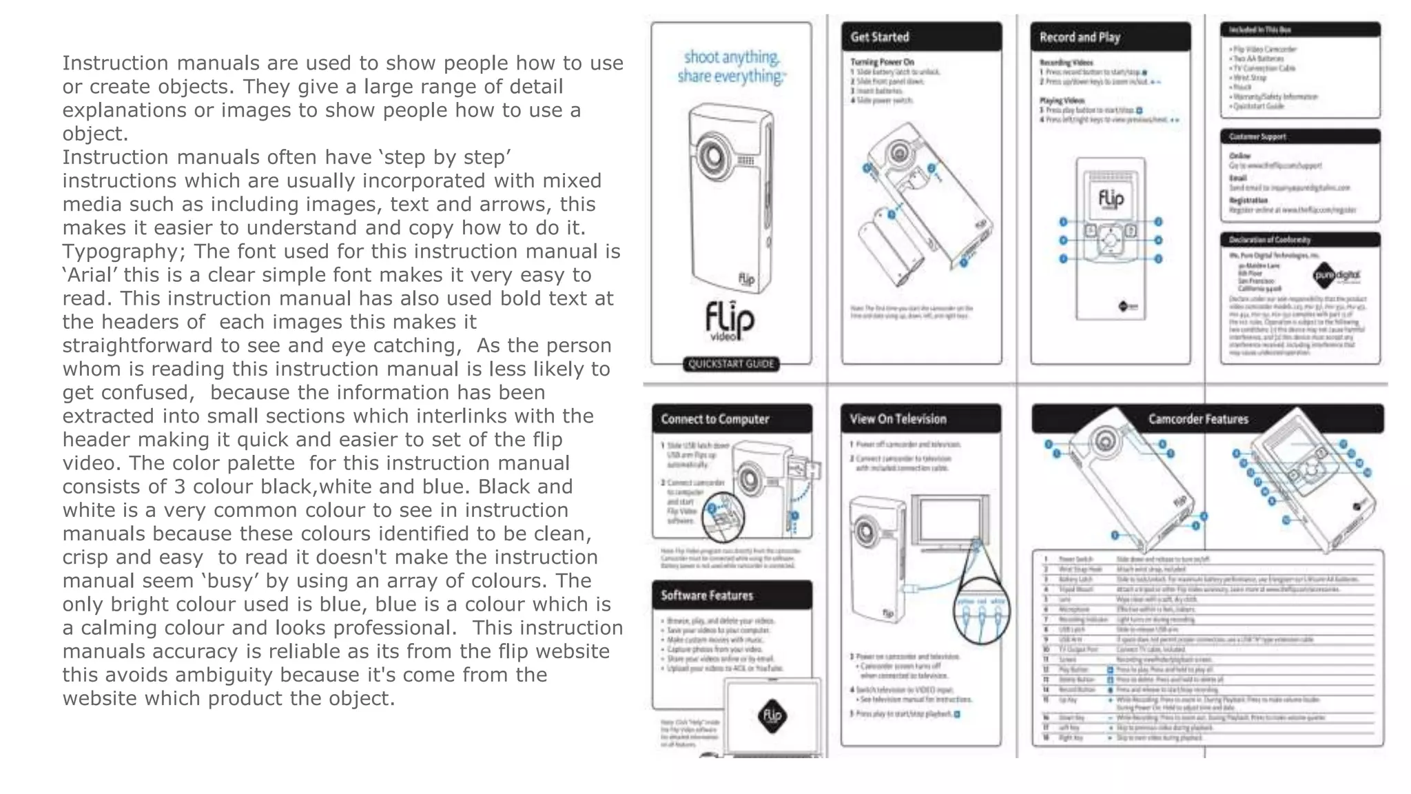 Instruction manuals are used to show people how to use
or create objects. They give a large range of detail
explanations or images to show people how to use a
object.
Instruction manuals often have ‘step by step’
instructions which are usually incorporated with mixed
media such as including images, text and arrows, this
makes it easier to understand and copy how to do it.
Typography; The font used for this instruction manual is
‘Arial’ this is a clear simple font makes it very easy to
read. This instruction manual has also used bold text at
the headers of each images this makes it
straightforward to see and eye catching, As the person
whom is reading this instruction manual is less likely to
get confused, because the information has been
extracted into small sections which interlinks with the
header making it quick and easier to set of the flip
video. The color palette for this instruction manual
consists of 3 colour black,white and blue. Black and
white is a very common colour to see in instruction
manuals because these colours identified to be clean,
crisp and easy to read it doesn't make the instruction
manual seem ‘busy’ by using an array of colours. The
only bright colour used is blue, blue is a colour which is
a calming colour and looks professional. This instruction
manuals accuracy is reliable as its from the flip website
this avoids ambiguity because it's come from the
website which product the object.
 