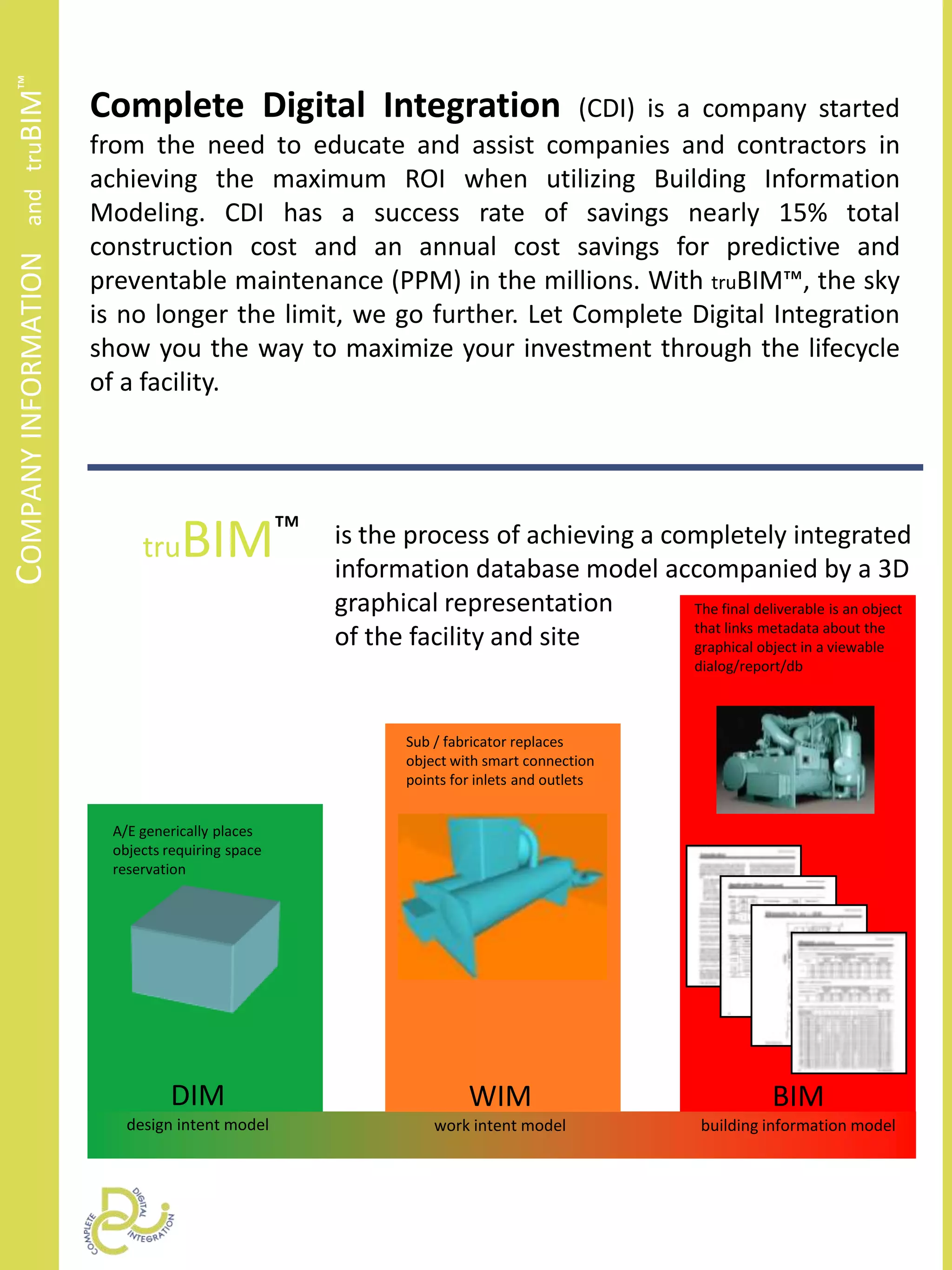 Company information   and   truBIM™Complete Digital Integration (CDI) is a company started from the need to educate and assist companies and contractors in achieving the maximum ROI when utilizing Building Information Modeling. CDI has a success rate of savings nearly 15% total construction cost and an annual cost savings for predictive and preventable maintenance (PPM) in the millions. With truBIM™, the sky is no longer the limit, we go further. Let Complete Digital Integration show you the way to maximize your investment through the lifecycle of a facility.truBIM™is the process of achieving a completely integrated information database model accompanied by a 3Dgraphical representationof the facility and siteThe final deliverable is an object that links metadata about the graphical object in a viewable dialog/report/dbSub / fabricator replaces  object with smart connection points for inlets and outletsA/E generically placesobjects requiring space reservationDIMdesign intent modelWIMwork intent modelBIMbuilding information model