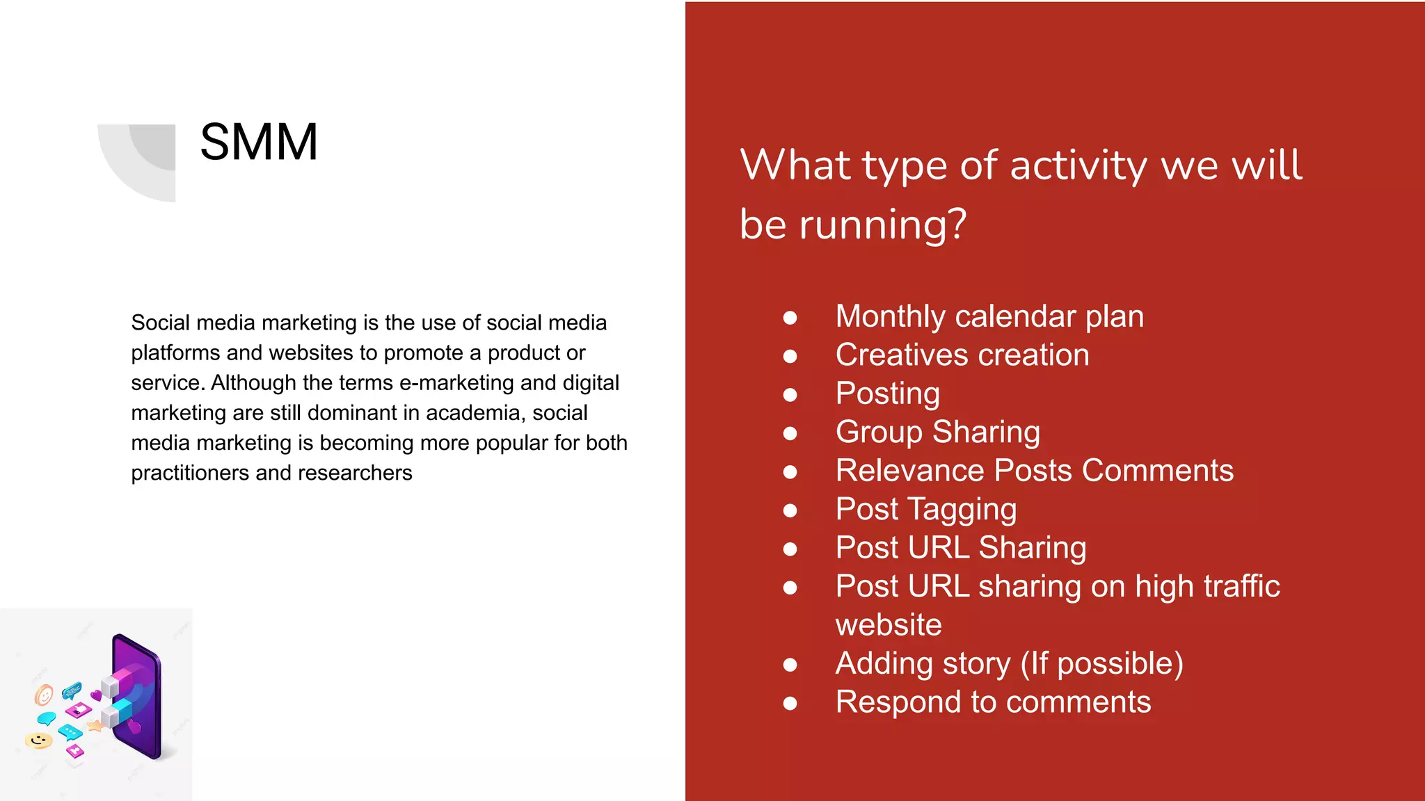SMM
Social media marketing is the use of social media
platforms and websites to promote a product or
service. Although the terms e-marketing and digital
marketing are still dominant in academia, social
media marketing is becoming more popular for both
practitioners and researchers
● Monthly calendar plan
● Creatives creation
● Posting
● Group Sharing
● Relevance Posts Comments
● Post Tagging
● Post URL Sharing
● Post URL sharing on high traffic
website
● Adding story (If possible)
● Respond to comments
What type of activity we will
be running?
 