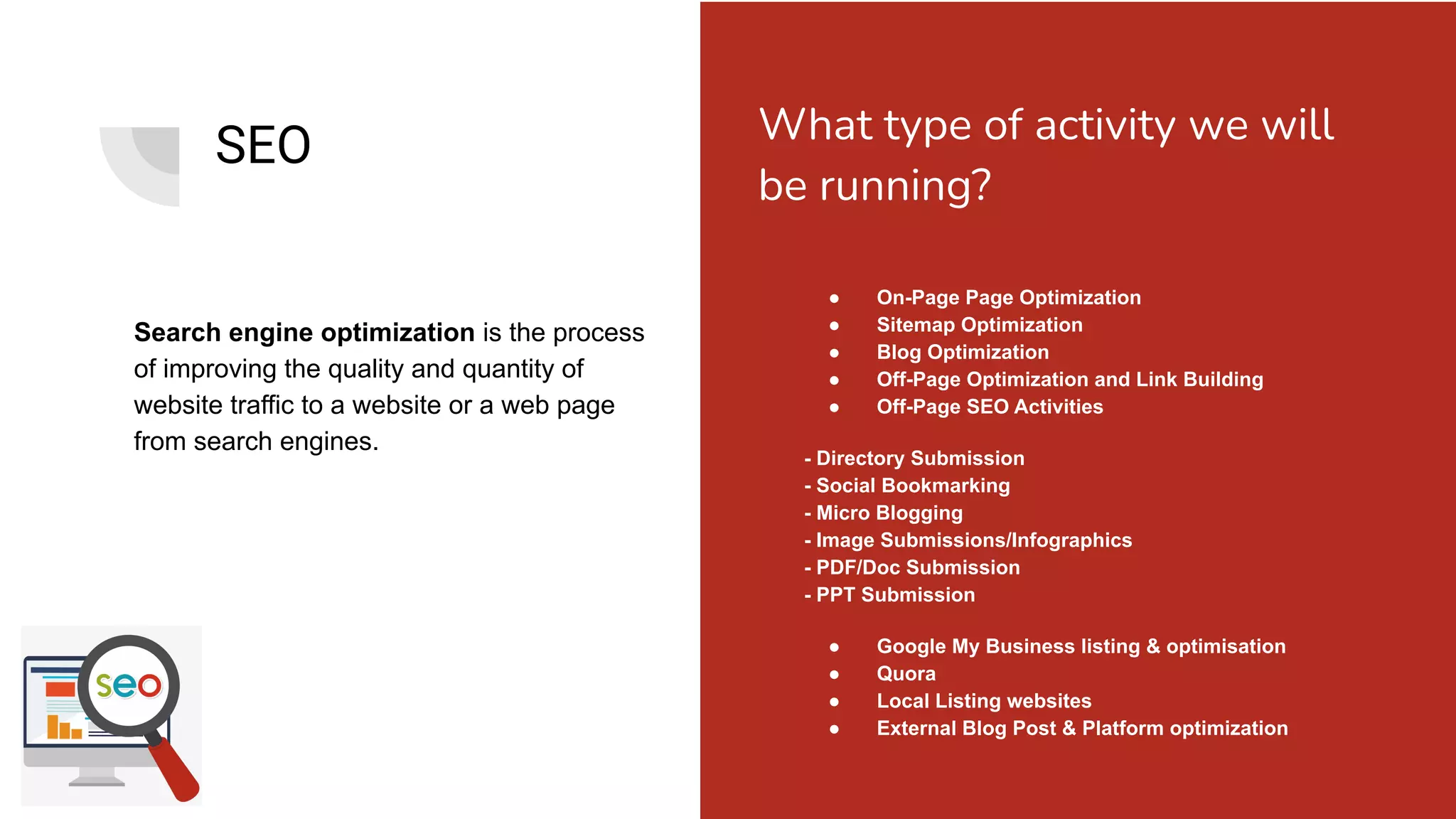 SEO
Search engine optimization is the process
of improving the quality and quantity of
website traffic to a website or a web page
from search engines.
● On-Page Page Optimization
● Sitemap Optimization
● Blog Optimization
● Off-Page Optimization and Link Building
● Off-Page SEO Activities
- Directory Submission
- Social Bookmarking
- Micro Blogging
- Image Submissions/Infographics
- PDF/Doc Submission
- PPT Submission
● Google My Business listing & optimisation
● Quora
● Local Listing websites
● External Blog Post & Platform optimization
What type of activity we will
be running?
 