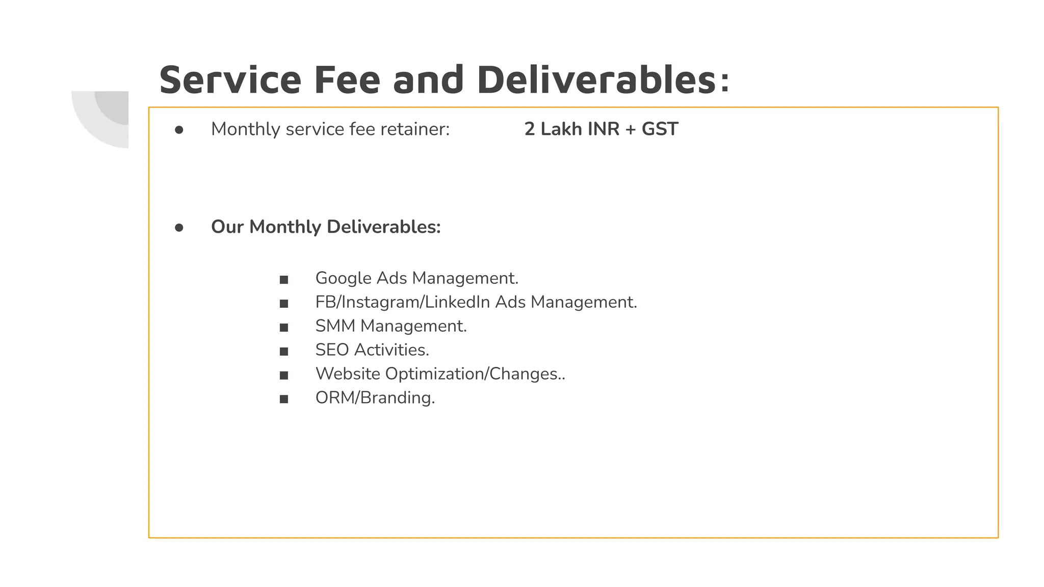 Service Fee and Deliverables:
● Monthly service fee retainer: 2 Lakh INR + GST
● Our Monthly Deliverables:
■ Google Ads Management.
■ FB/Instagram/LinkedIn Ads Management.
■ SMM Management.
■ SEO Activities.
■ Website Optimization/Changes..
■ ORM/Branding.
 