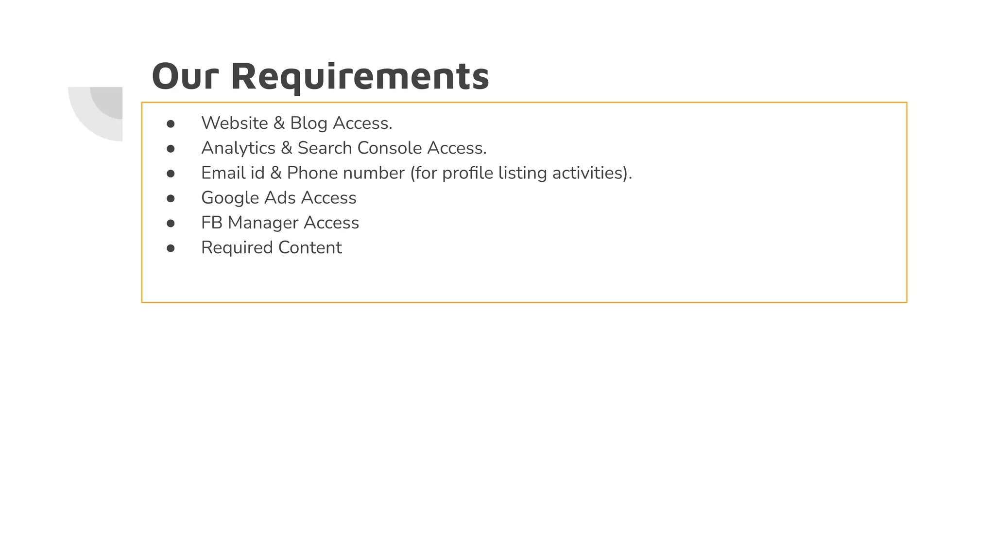 Our Requirements
● Website & Blog Access.
● Analytics & Search Console Access.
● Email id & Phone number (for proﬁle listing activities).
● Google Ads Access
● FB Manager Access
● Required Content
 
