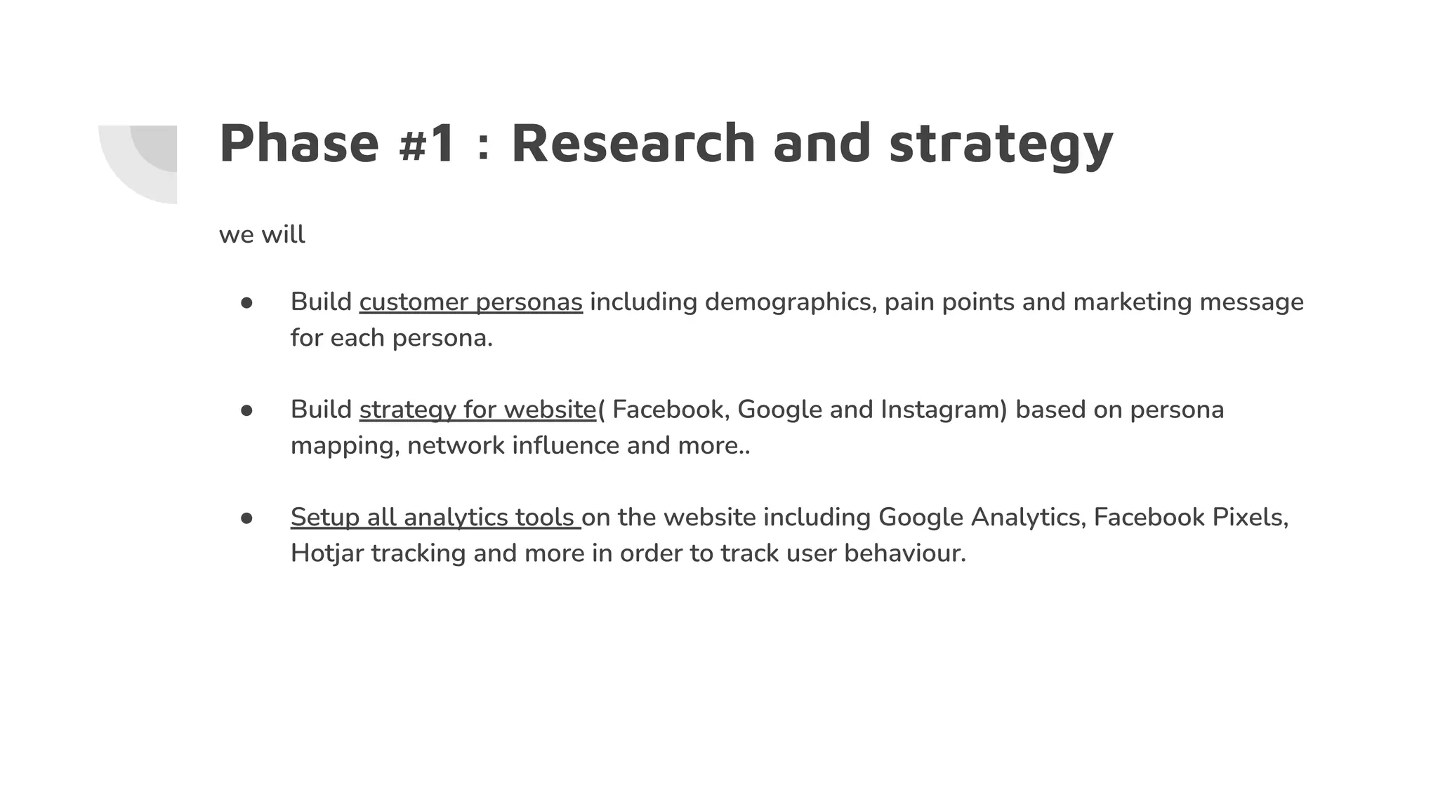 Phase #1 : Research and strategy
we will
● Build customer personas including demographics, pain points and marketing message
for each persona.
● Build strategy for website( Facebook, Google and Instagram) based on persona
mapping, network inﬂuence and more..
● Setup all analytics tools on the website including Google Analytics, Facebook Pixels,
Hotjar tracking and more in order to track user behaviour.
 