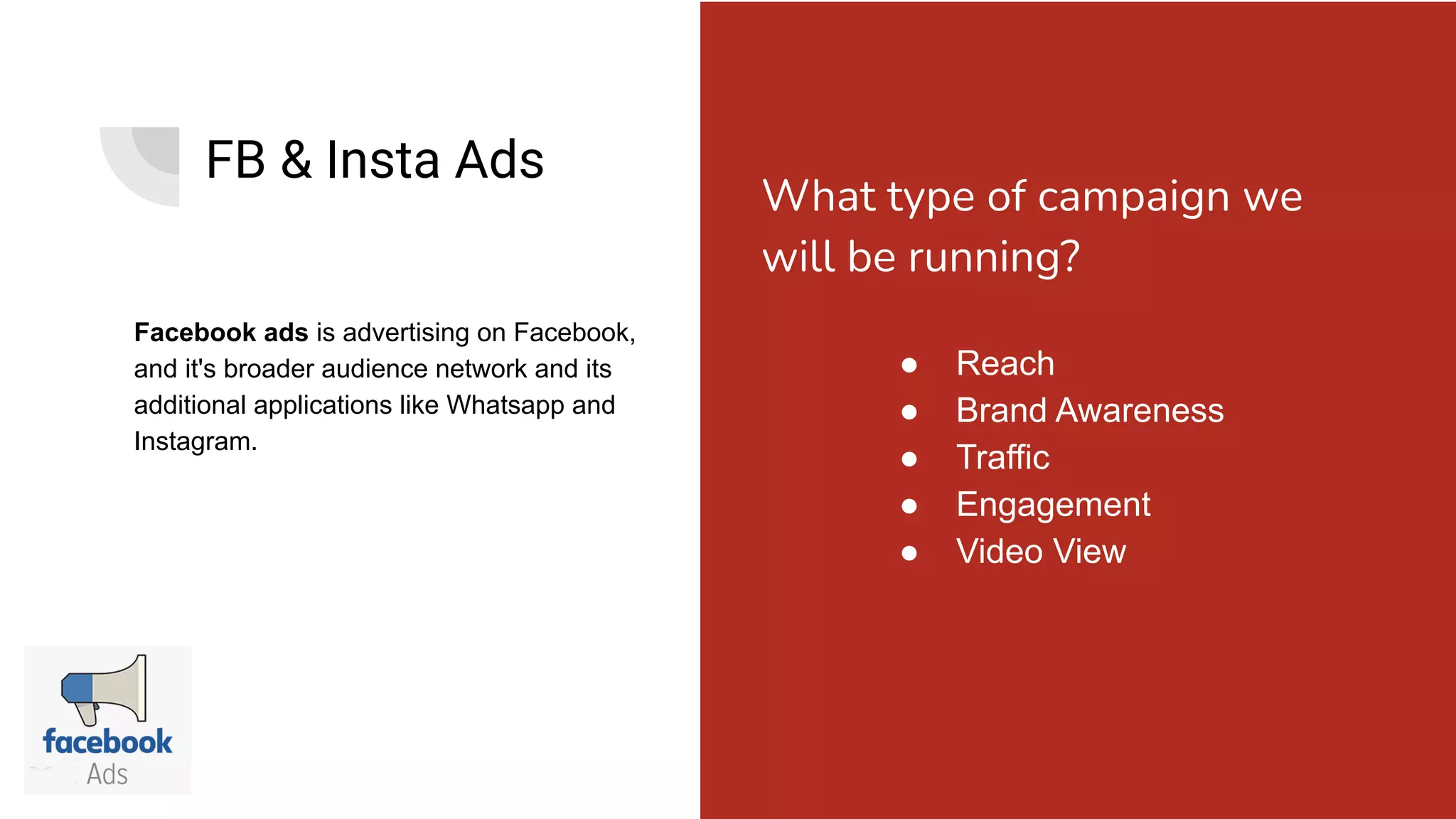 FB & Insta Ads
Facebook ads is advertising on Facebook,
and it's broader audience network and its
additional applications like Whatsapp and
Instagram.
● Reach
● Brand Awareness
● Traffic
● Engagement
● Video View
What type of campaign we
will be running?
 