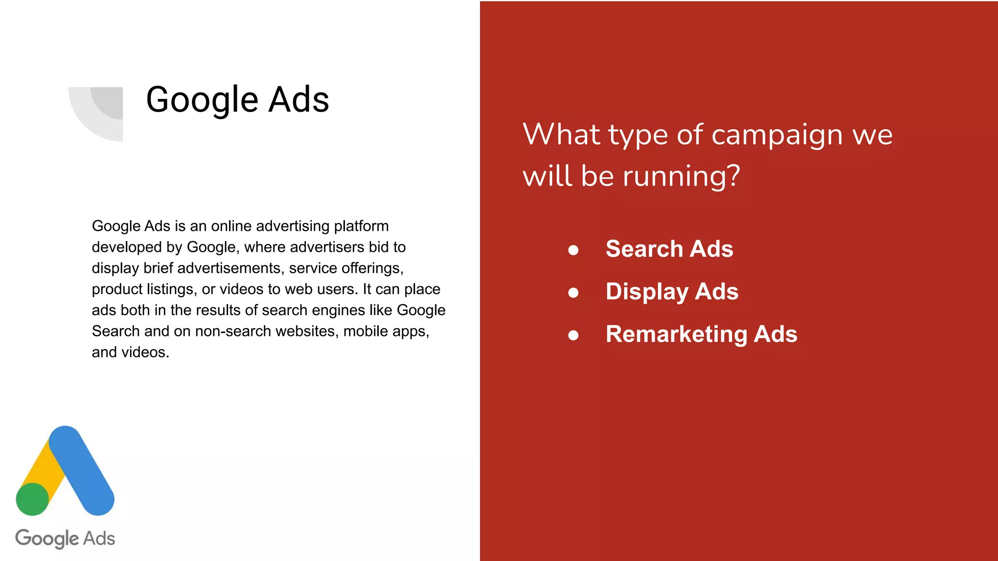 Google Ads
Google Ads is an online advertising platform
developed by Google, where advertisers bid to
display brief advertisements, service offerings,
product listings, or videos to web users. It can place
ads both in the results of search engines like Google
Search and on non-search websites, mobile apps,
and videos.
● Search Ads
● Display Ads
● Remarketing Ads
What type of campaign we
will be running?
 