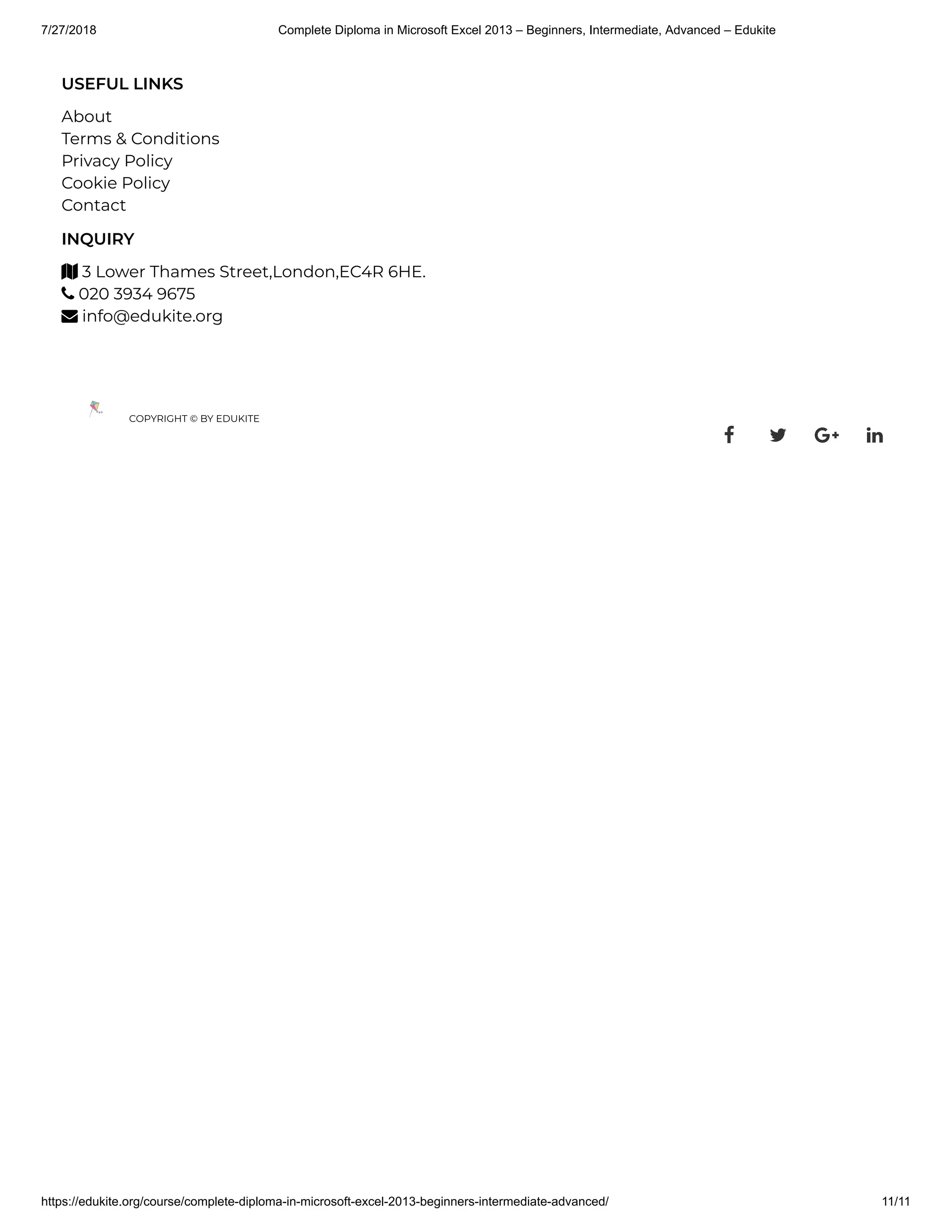 7/27/2018 Complete Diploma in Microsoft Excel 2013 – Beginners, Intermediate, Advanced – Edukite
https://edukite.org/course/complete-diploma-in-microsoft-excel-2013-beginners-intermediate-advanced/ 11/11
USEFUL LINKS
About
Terms & Conditions
Privacy Policy
Cookie Policy
Contact
INQUIRY
 3 Lower Thames Street,London,EC4R 6HE.
 020 3934 9675
 info@edukite.org
COPYRIGHT © BY EDUKITE
   
 