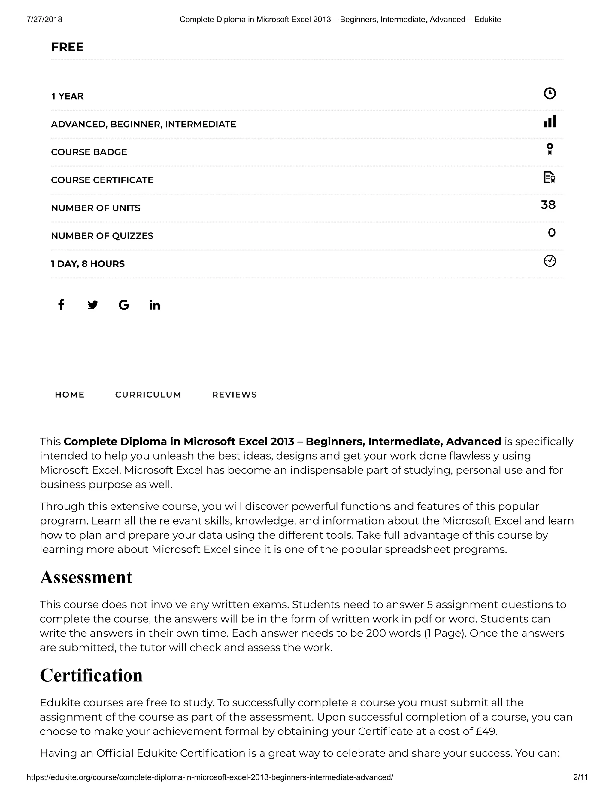7/27/2018 Complete Diploma in Microsoft Excel 2013 – Beginners, Intermediate, Advanced – Edukite
https://edukite.org/course/complete-diploma-in-microsoft-excel-2013-beginners-intermediate-advanced/ 2/11
   
FREE
1 YEAR
ADVANCED, BEGINNER, INTERMEDIATE
COURSE BADGE
COURSE CERTIFICATE
38NUMBER OF UNITS
0NUMBER OF QUIZZES
1 DAY, 8 HOURS
HOME CURRICULUM REVIEWS
This Complete Diploma in Microsoft Excel 2013 – Beginners, Intermediate, Advanced is speci cally
intended to help you unleash the best ideas, designs and get your work done awlessly using
Microsoft Excel. Microsoft Excel has become an indispensable part of studying, personal use and for
business purpose as well.
Through this extensive course, you will discover powerful functions and features of this popular
program. Learn all the relevant skills, knowledge, and information about the Microsoft Excel and learn
how to plan and prepare your data using the different tools. Take full advantage of this course by
learning more about Microsoft Excel since it is one of the popular spreadsheet programs.
Assessment
This course does not involve any written exams. Students need to answer 5 assignment questions to
complete the course, the answers will be in the form of written work in pdf or word. Students can
write the answers in their own time. Each answer needs to be 200 words (1 Page). Once the answers
are submitted, the tutor will check and assess the work.
Certification
Edukite courses are free to study. To successfully complete a course you must submit all the
assignment of the course as part of the assessment. Upon successful completion of a course, you can
choose to make your achievement formal by obtaining your Certi cate at a cost of £49.
Having an Of cial Edukite Certi cation is a great way to celebrate and share your success. You can:
 
