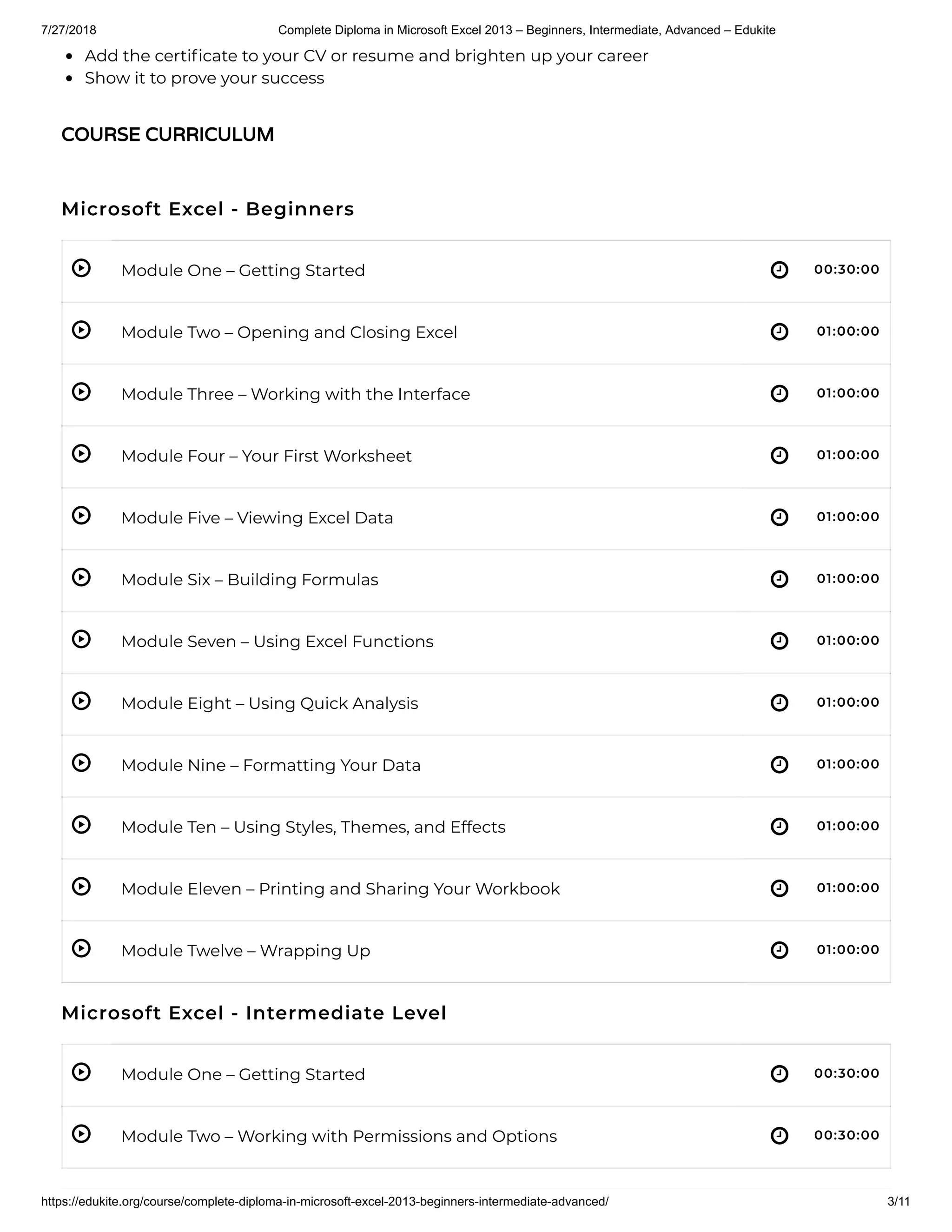7/27/2018 Complete Diploma in Microsoft Excel 2013 – Beginners, Intermediate, Advanced – Edukite
https://edukite.org/course/complete-diploma-in-microsoft-excel-2013-beginners-intermediate-advanced/ 3/11
 
 
 
 
 
 
 
 
 
 
 
 
 
 
Add the certi cate to your CV or resume and brighten up your career
Show it to prove your success
Microsoft Excel - Beginners
Module One – Getting Started 00:30:00
Module Two – Opening and Closing Excel 01:00:00
Module Three – Working with the Interface 01:00:00
Module Four – Your First Worksheet 01:00:00
Module Five – Viewing Excel Data 01:00:00
Module Six – Building Formulas 01:00:00
Module Seven – Using Excel Functions 01:00:00
Module Eight – Using Quick Analysis 01:00:00
Module Nine – Formatting Your Data 01:00:00
Module Ten – Using Styles, Themes, and Effects 01:00:00
Module Eleven – Printing and Sharing Your Workbook 01:00:00
Module Twelve – Wrapping Up 01:00:00
Microsoft Excel - Intermediate Level
Module One – Getting Started 00:30:00
Module Two – Working with Permissions and Options 00:30:00
COURSE CURRICULUM
 