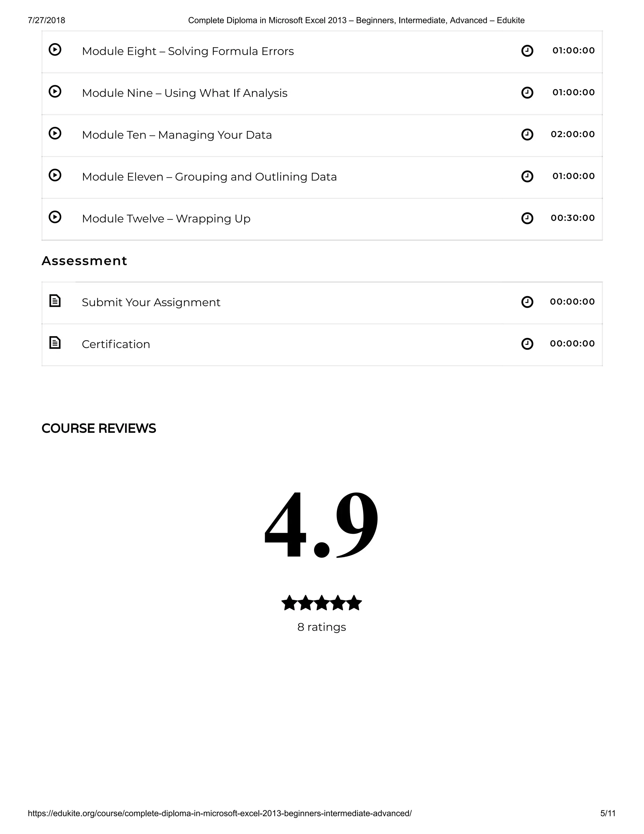 7/27/2018 Complete Diploma in Microsoft Excel 2013 – Beginners, Intermediate, Advanced – Edukite
https://edukite.org/course/complete-diploma-in-microsoft-excel-2013-beginners-intermediate-advanced/ 5/11
 
 
 
 
 
 
 
Module Eight – Solving Formula Errors 01:00:00
Module Nine – Using What If Analysis 01:00:00
Module Ten – Managing Your Data 02:00:00
Module Eleven – Grouping and Outlining Data 01:00:00
Module Twelve – Wrapping Up 00:30:00
Assessment
Submit Your Assignment 00:00:00
Certi cation 00:00:00
COURSE REVIEWS
4.9
8 ratings

 