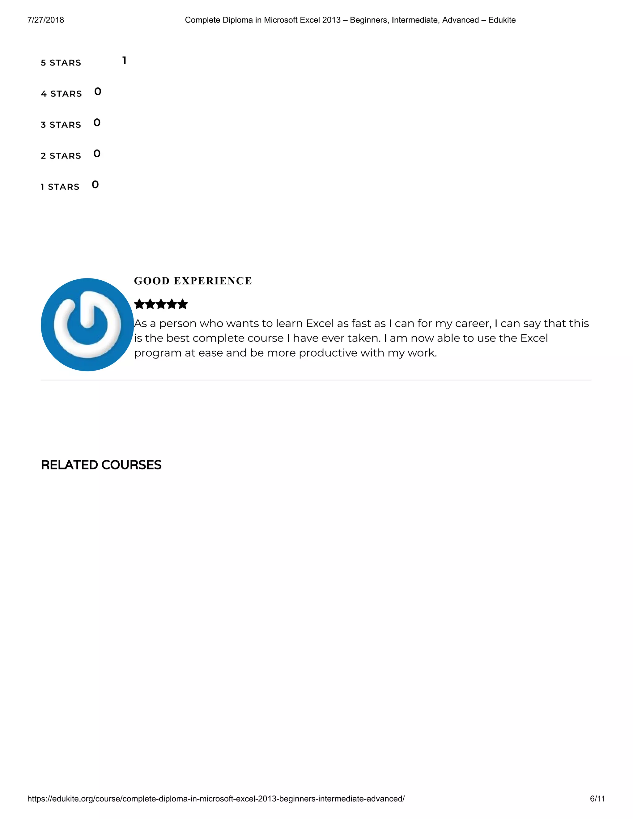 7/27/2018 Complete Diploma in Microsoft Excel 2013 – Beginners, Intermediate, Advanced – Edukite
https://edukite.org/course/complete-diploma-in-microsoft-excel-2013-beginners-intermediate-advanced/ 6/11
5 STARS
4 STARS
3 STARS
2 STARS
1 STARS
1
0
0
0
0
GOOD EXPERIENCE
As a person who wants to learn Excel as fast as I can for my career, I can say that this
is the best complete course I have ever taken. I am now able to use the Excel
program at ease and be more productive with my work.

RELATED COURSES
 