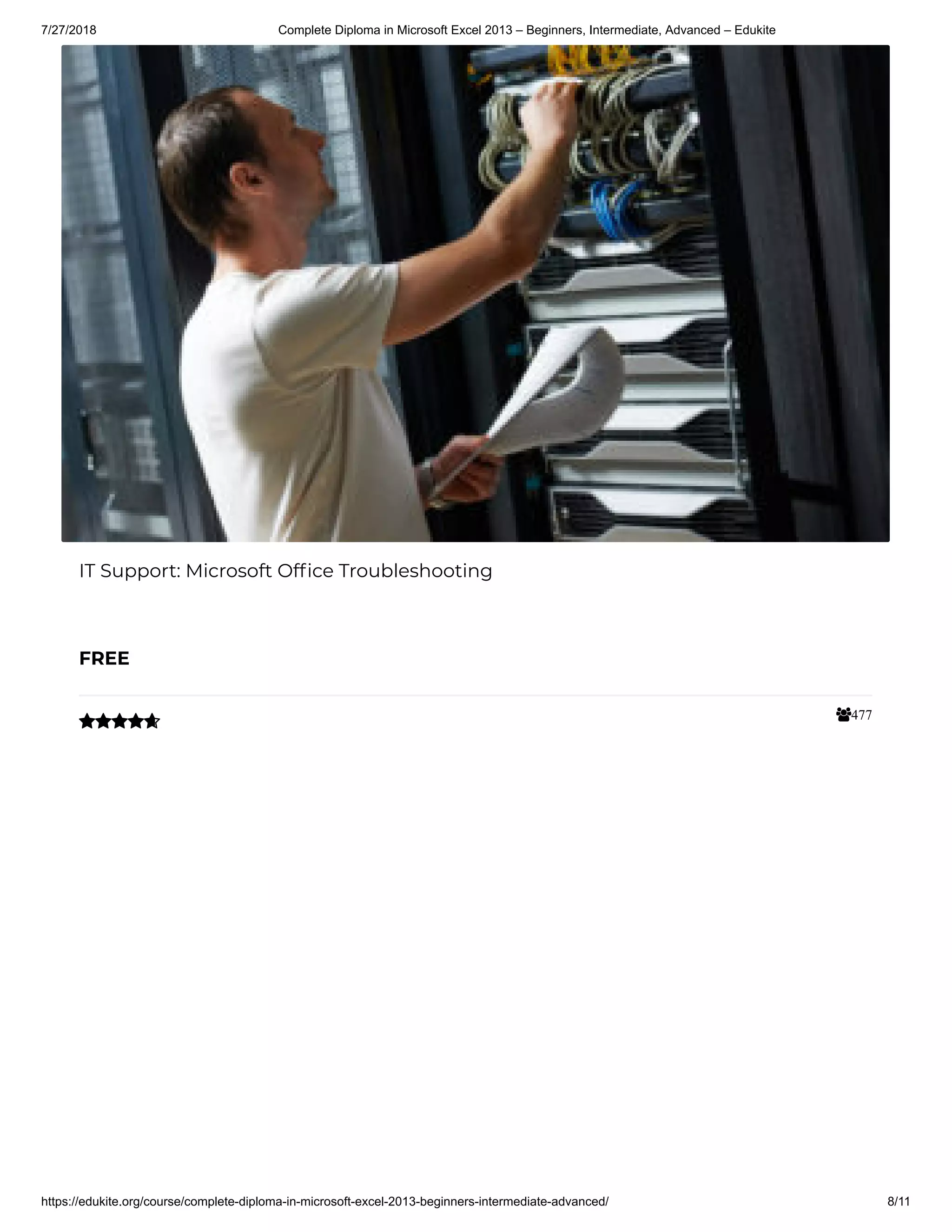 7/27/2018 Complete Diploma in Microsoft Excel 2013 – Beginners, Intermediate, Advanced – Edukite
https://edukite.org/course/complete-diploma-in-microsoft-excel-2013-beginners-intermediate-advanced/ 8/11
477
IT Support: Microsoft Of ce Troubleshooting
FREE

 