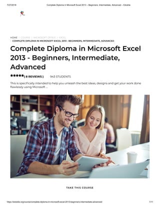 7/27/2018 Complete Diploma in Microsoft Excel 2013 – Beginners, Intermediate, Advanced – Edukite
https://edukite.org/course/complete-diploma-in-microsoft-excel-2013-beginners-intermediate-advanced/ 1/11
HOME / COURSE / MICROSOFT OFFICE / EXCEL
/ COMPLETE DIPLOMA IN MICROSOFT EXCEL 2013 - BEGINNERS, INTERMEDIATE, ADVANCED
Complete Diploma in Microsoft Excel
2013 - Beginners, Intermediate,
Advanced
( 8 REVIEWS ) 943 STUDENTS
This is speci cally intended to help you unleash the best ideas, designs and get your work done
awlessly using Microsoft …

TAKE THIS COURSE
 