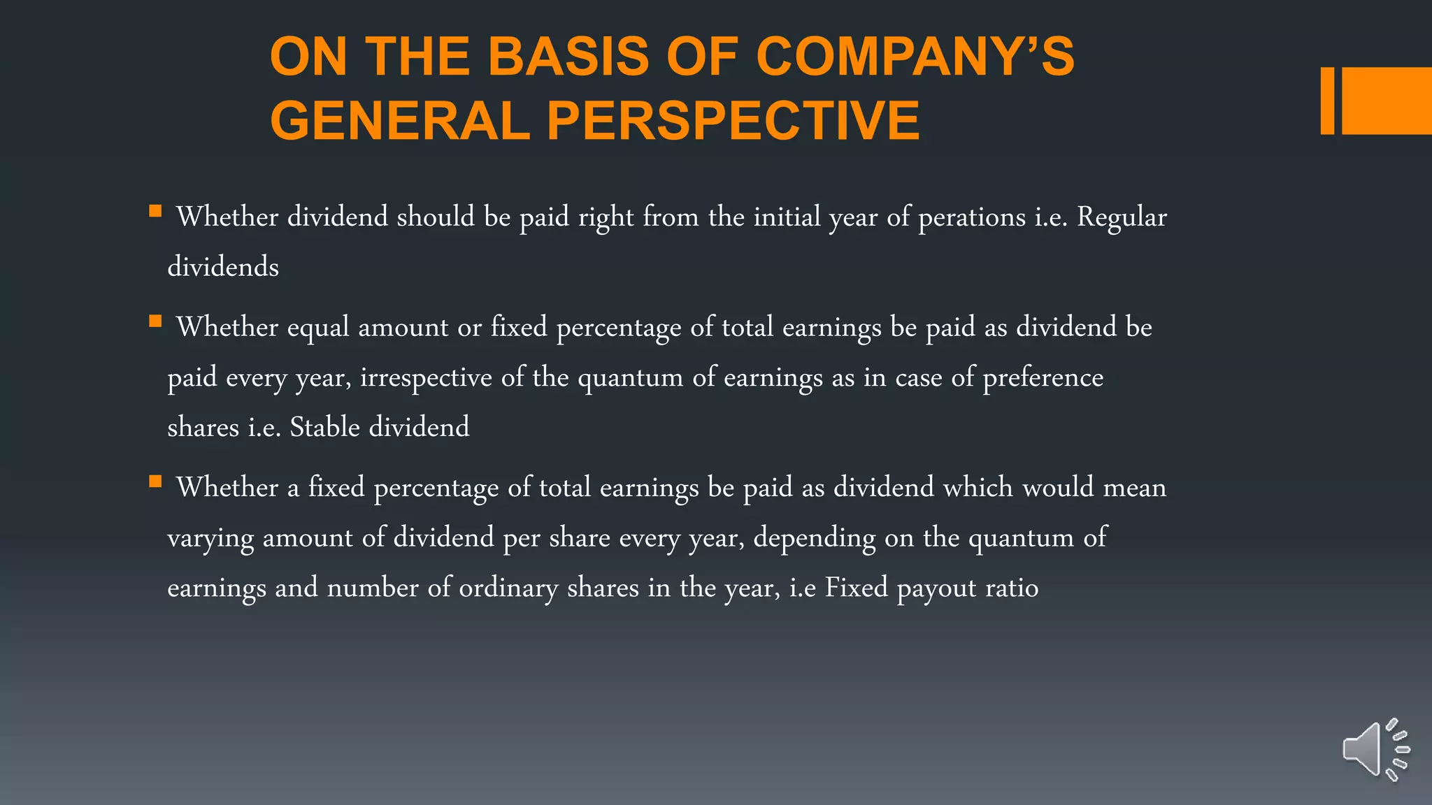 ON THE BASIS OF COMPANY’S
GENERAL PERSPECTIVE
 Whether dividend should be paid right from the initial year of perations i.e. Regular
dividends
 Whether equal amount or fixed percentage of total earnings be paid as dividend be
paid every year, irrespective of the quantum of earnings as in case of preference
shares i.e. Stable dividend
 Whether a fixed percentage of total earnings be paid as dividend which would mean
varying amount of dividend per share every year, depending on the quantum of
earnings and number of ordinary shares in the year, i.e Fixed payout ratio
 
