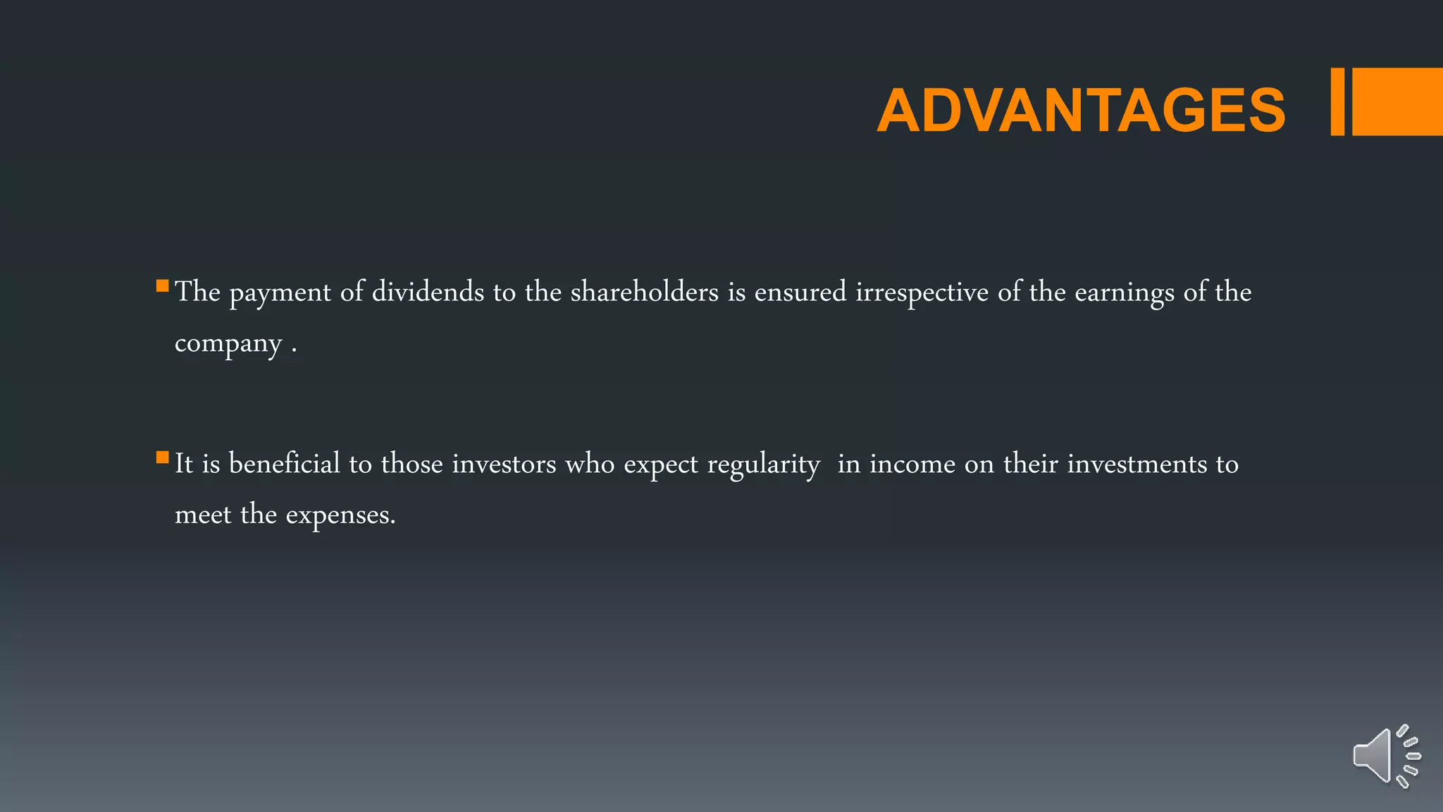 ADVANTAGES
The payment of dividends to the shareholders is ensured irrespective of the earnings of the
company .
It is beneficial to those investors who expect regularity in income on their investments to
meet the expenses.
 