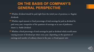 ON THE BASIS OF COMPANY’S
GENERAL PERSPECTIVE
 Whether dividend should be paid right from the initial year of perations i.e. Regular
dividends
 Whether equal amount or fixed percentage of total earnings be paid as dividend be
paid every year, irrespective of the quantum of earnings as in case of preference
shares i.e. Stable dividend
 Whether a fixed percentage of total earnings be paid as dividend which would mean
varying amount of dividend per share every year, depending on the quantum of
earnings and number of ordinary shares in the year, i.e Fixed payout ratio
 