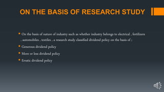 ON THE BASIS OF RESEARCH STUDY
 On the basis of nature of industry such as whether industry belongs to electrical , fertilizers
, automobiles , textiles , a research study classified dividend policy on the basis of ;
 Generous dividend policy
 More or less dividend policy
 Erratic dividend policy
 