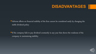 DISADVANTAGES
Adverse effects on financial stability of the firm cannot be considered easily by changing the
stable dividend policy
If the company fails to pay dividend constantly in any year that shows the weakness of the
company in maintaining stability.
 