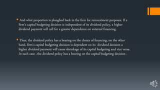  And what proportion is ploughed back in the firm for reinvestment purposes. If a
firm’s capital budgeting decision is independent of its dividend policy, a higher
dividend payment will call for a greater dependence on external financing.
 Thus, the dividend policy has a bearing on the choice of financing, on the other
hand, firm’s capital budgeting decision is dependent on its dividend decision a
higher dividend payment will cause shrinkage of its capital budgeting and vice versa.
In such case , the dividend policy has a bearing on the capital budgeting decision .
 