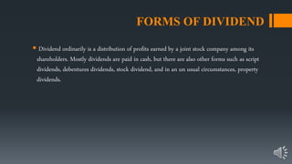 FORMS OF DIVIDEND
 Dividend ordinarily is a distribution of profits earned by a joint stock company among its
shareholders. Mostly dividends are paid in cash, but there are also other forms such as script
dividends, debentures dividends, stock dividend, and in an un usual circumstances, property
dividends.
 