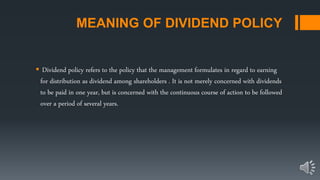 MEANING OF DIVIDEND POLICY
 Dividend policy refers to the policy that the management formulates in regard to earning
for distribution as dividend among shareholders . It is not merely concerned with dividends
to be paid in one year, but is concerned with the continuous course of action to be followed
over a period of several years.
 