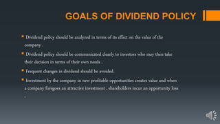 GOALS OF DIVIDEND POLICY
 Dividend policy should be analyzed in terms of its effect on the value of the
company .
 Dividend policy should be communicated clearly to investors who may then take
their decision in terms of their own needs .
 Frequent changes in dividend should be avoided.
 Investment by the company in new profitable opportunities creates value and when
a company foregoes an attractive investment , shareholders incur an opportunity loss
.
 