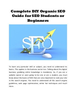 Complete DIY Organic SEO
Guide for SEO Students or
Beginners
To learn any particular skill or subject, you need to understand its
basics. This applies in the business sector too. Talking about the digital
business; grabbing entire knowledge is mandatory. So, if you are a
website owner or soon going to be one or are a student, you must
know about the basics of SEO that are very important to rank your site
in the search engines. You need to understand all the search engine
guidelines, web page optimization, white hat techniques and much
more.
 