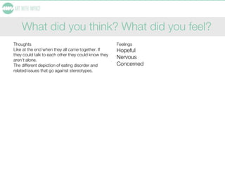 What did you think? What did you feel?
Thoughts
Like at the end when they all came together. If
they could talk to each other they could know they
aren’t alone.
The different depiction of eating disorder and
related issues that go against stereotypes.
Feelings
Hopeful
Nervous
Concerned
 