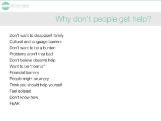 Why don’t people get help?
Don't want to disappoint family
Cultural and language barriers
Don’t want to be a burden
Problems aren’t that bad
Don’t believe deserve help
Want to be “normal”
Financial barriers
People might be angry
Think you should help yourself
Feel isolated
Don’t know how
FEAR
 