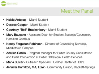 Meet the Panel
• Kelsie Antoloci - Miami Student
• Desiree Cooper - Miami Student
• Courtney "Bell" Brackenbury - Miami Student
• Mary Bausano - Assistant Dean for Student Success/Counselor,
Hamilton Campus
• Nancy Ferguson Robinson - Director of Counseling Services,
Middletown Campus
• Adalica Carillo - Program Manager for Butler County Consultation
and Crisis Intervention at Butler Behavioral Health Services
• Maria Sulcer - Outreach Specialist, Lindner Center of HOPE
• Jennifer Hamilton, MA, LSW - Community Liaison, Beckett-Springs
 