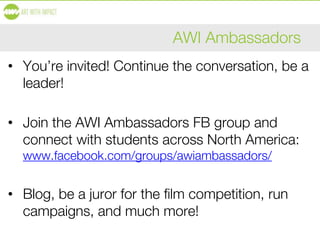 AWI Ambassadors
• You’re invited! Continue the conversation, be a
leader!
• Join the AWI Ambassadors FB group and
connect with students across North America:
www.facebook.com/groups/awiambassadors/
• Blog, be a juror for the film competition, run
campaigns, and much more!
 