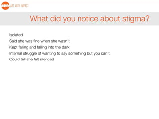 What did you notice about stigma?
Isolated
Said she was fine when she wasn’t
Kept falling and falling into the dark
Internal struggle of wanting to say something but you can’t
Could tell she felt silenced
 