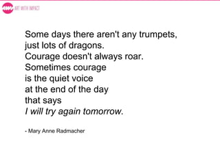 Some days there aren't any trumpets,
just lots of dragons.
Courage doesn't always roar.
Sometimes courage
is the quiet voice
at the end of the day
that says
I will try again tomorrow.
- Mary Anne Radmacher
 