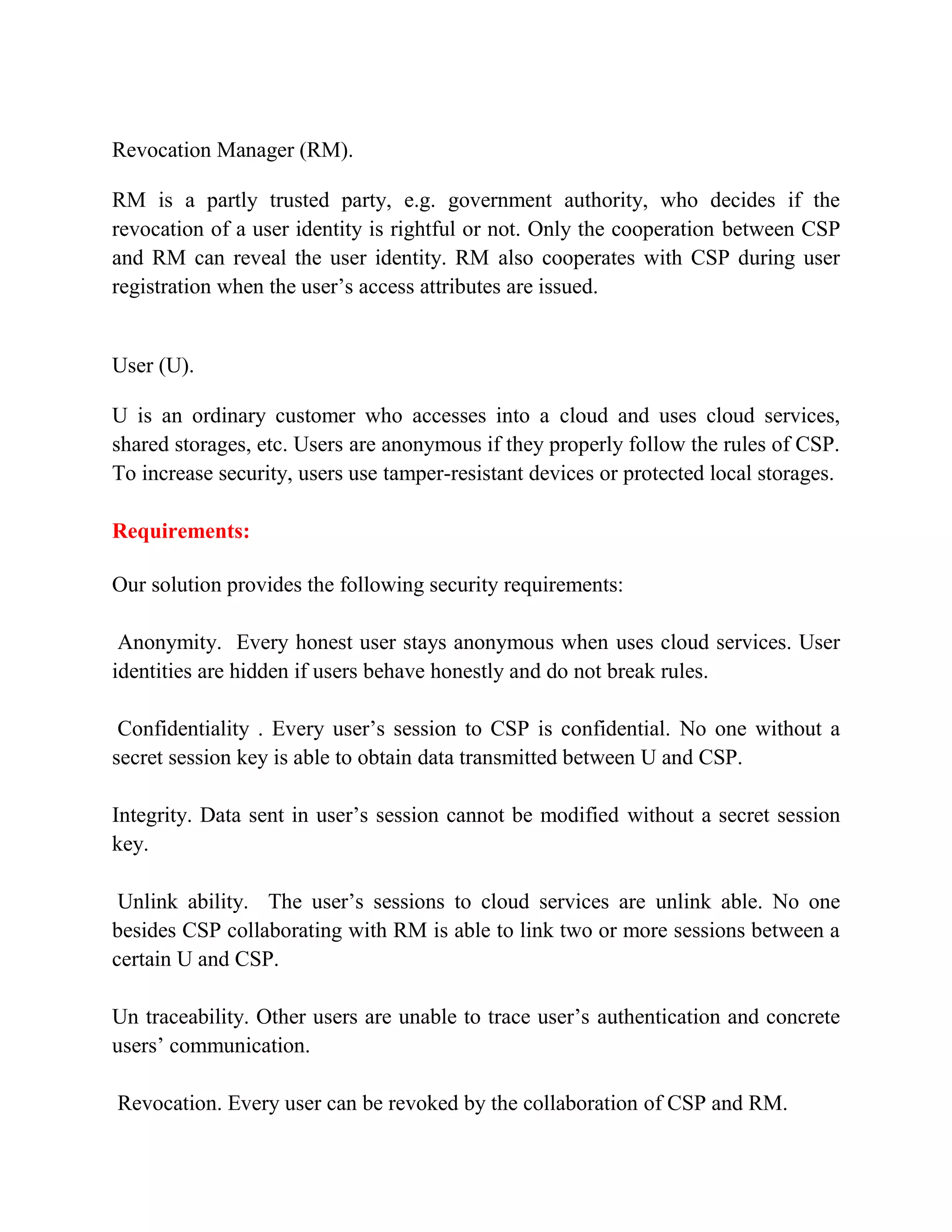 Revocation Manager (RM).
RM is a partly trusted party, e.g. government authority, who decides if the
revocation of a user identity is rightful or not. Only the cooperation between CSP
and RM can reveal the user identity. RM also cooperates with CSP during user
registration when the user’s access attributes are issued.
User (U).
U is an ordinary customer who accesses into a cloud and uses cloud services,
shared storages, etc. Users are anonymous if they properly follow the rules of CSP.
To increase security, users use tamper-resistant devices or protected local storages.
Requirements:
Our solution provides the following security requirements:
Anonymity. Every honest user stays anonymous when uses cloud services. User
identities are hidden if users behave honestly and do not break rules.
Confidentiality . Every user’s session to CSP is confidential. No one without a
secret session key is able to obtain data transmitted between U and CSP.
Integrity. Data sent in user’s session cannot be modified without a secret session
key.
Unlink ability. The user’s sessions to cloud services are unlink able. No one
besides CSP collaborating with RM is able to link two or more sessions between a
certain U and CSP.
Un traceability. Other users are unable to trace user’s authentication and concrete
users’ communication.
Revocation. Every user can be revoked by the collaboration of CSP and RM.
 