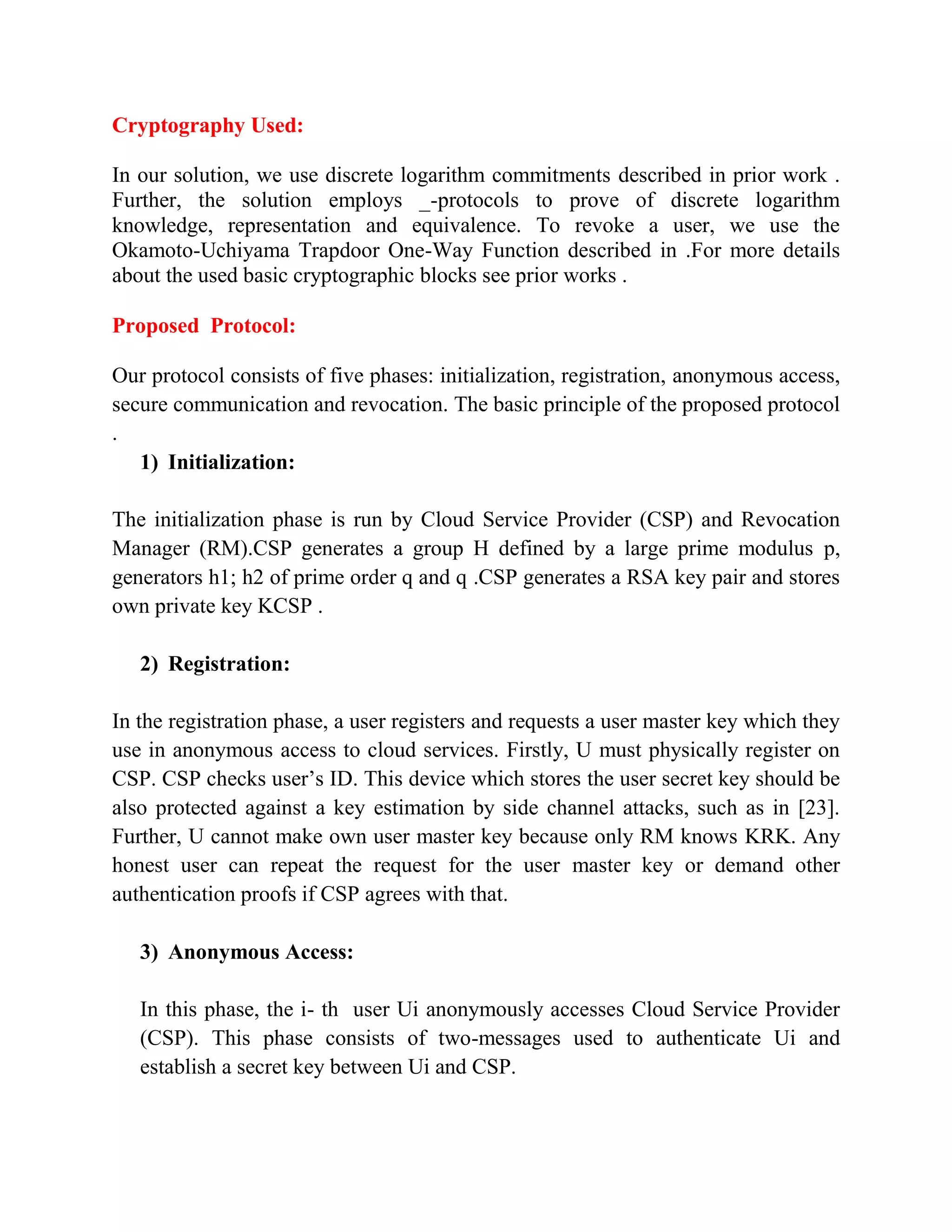 Cryptography Used:
In our solution, we use discrete logarithm commitments described in prior work .
Further, the solution employs _-protocols to prove of discrete logarithm
knowledge, representation and equivalence. To revoke a user, we use the
Okamoto-Uchiyama Trapdoor One-Way Function described in .For more details
about the used basic cryptographic blocks see prior works .
Proposed Protocol:
Our protocol consists of five phases: initialization, registration, anonymous access,
secure communication and revocation. The basic principle of the proposed protocol
.
1) Initialization:
The initialization phase is run by Cloud Service Provider (CSP) and Revocation
Manager (RM).CSP generates a group H defined by a large prime modulus p,
generators h1; h2 of prime order q and q .CSP generates a RSA key pair and stores
own private key KCSP .
2) Registration:
In the registration phase, a user registers and requests a user master key which they
use in anonymous access to cloud services. Firstly, U must physically register on
CSP. CSP checks user’s ID. This device which stores the user secret key should be
also protected against a key estimation by side channel attacks, such as in [23].
Further, U cannot make own user master key because only RM knows KRK. Any
honest user can repeat the request for the user master key or demand other
authentication proofs if CSP agrees with that.
3) Anonymous Access:
In this phase, the i- th user Ui anonymously accesses Cloud Service Provider
(CSP). This phase consists of two-messages used to authenticate Ui and
establish a secret key between Ui and CSP.
 