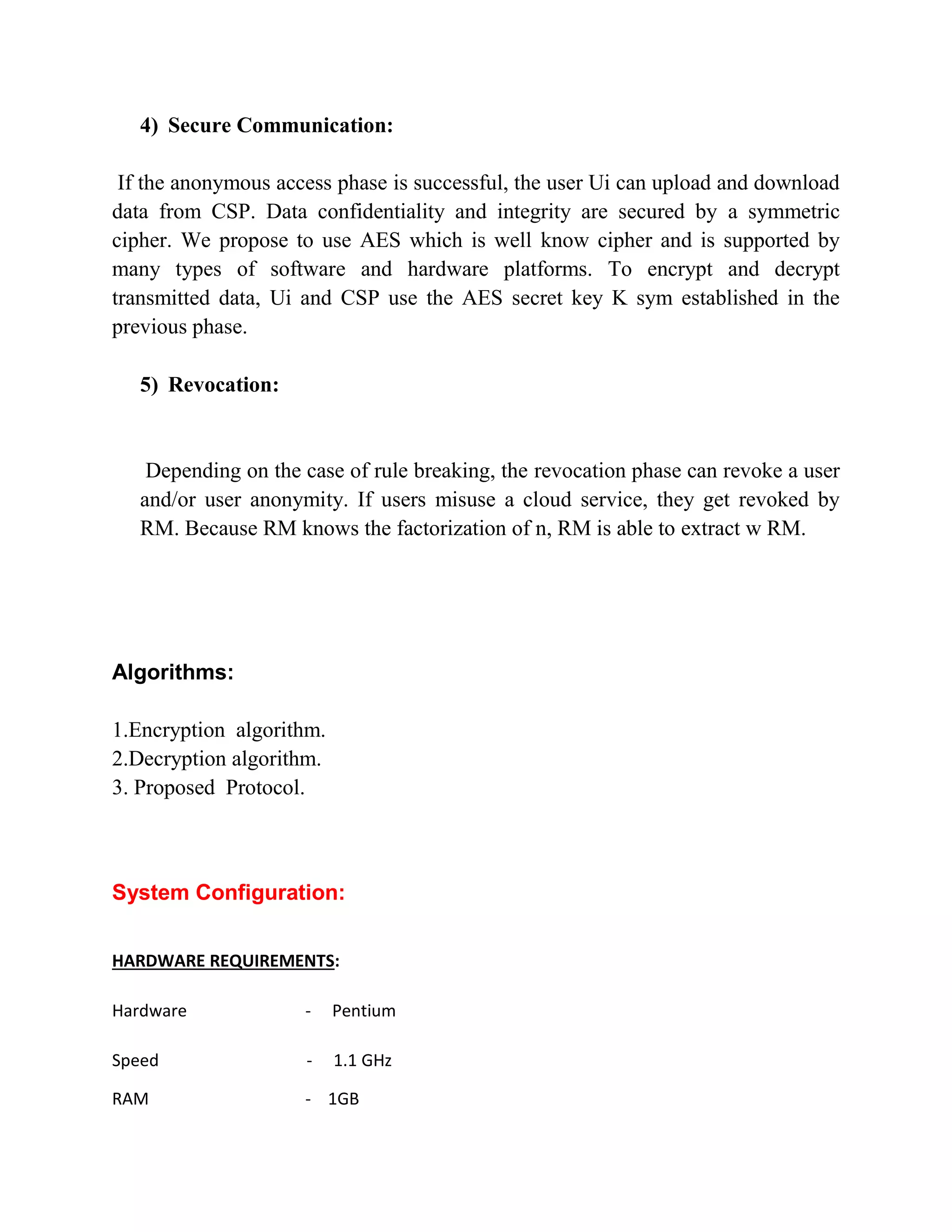 4) Secure Communication:
If the anonymous access phase is successful, the user Ui can upload and download
data from CSP. Data confidentiality and integrity are secured by a symmetric
cipher. We propose to use AES which is well know cipher and is supported by
many types of software and hardware platforms. To encrypt and decrypt
transmitted data, Ui and CSP use the AES secret key K sym established in the
previous phase.
5) Revocation:
Depending on the case of rule breaking, the revocation phase can revoke a user
and/or user anonymity. If users misuse a cloud service, they get revoked by
RM. Because RM knows the factorization of n, RM is able to extract w RM.
Algorithms:
1.Encryption algorithm.
2.Decryption algorithm.
3. Proposed Protocol.
System Configuration:
HARDWARE REQUIREMENTS:
Hardware - Pentium
Speed - 1.1 GHz
RAM - 1GB
 
