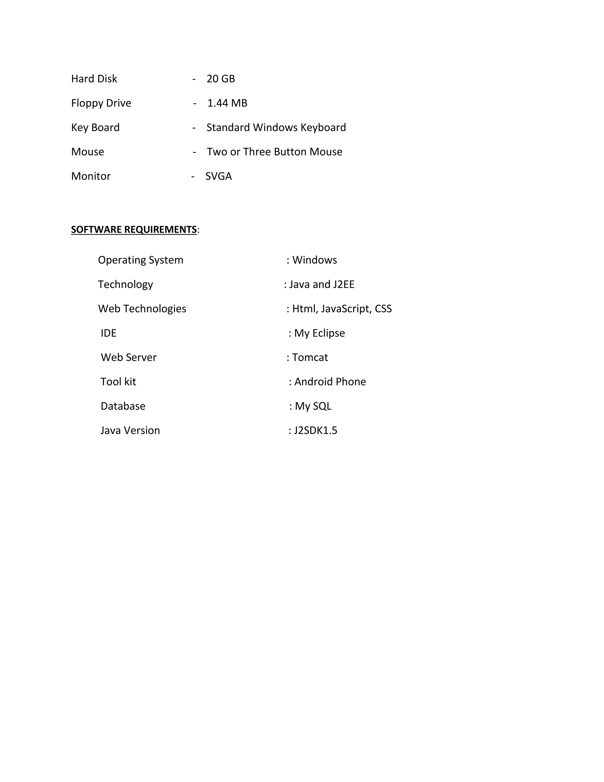 Hard Disk - 20 GB
Floppy Drive - 1.44 MB
Key Board - Standard Windows Keyboard
Mouse - Two or Three Button Mouse
Monitor - SVGA
SOFTWARE REQUIREMENTS:
Operating System : Windows
Technology : Java and J2EE
Web Technologies : Html, JavaScript, CSS
IDE : My Eclipse
Web Server : Tomcat
Tool kit : Android Phone
Database : My SQL
Java Version : J2SDK1.5
 
