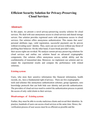 Efficient Security Solution for Privacy-Preserving
Cloud Services
Abstract:
In this paper, we present a novel privacy-preserving security solution for cloud
services. We deal with user anonymous access to cloud services and shared storage
servers. Our solution provides registered users with anonymous access to cloud
services. Our solution offers anonymous authentication. This means that users’
personal attributes (age, valid registration, successful payment) can be proven
without revealing users’ identity. Thus, users can use services without any threat of
profiling their behavior. On the other hand, if users break provider’s rules,
their access rights are revoked. We analyze current privacy preserving solutions for
cloud services and outline our solution based on advanced cryptographic
components. Our solution offers anonymous access, unlink ability and the
confidentiality of transmitted data. Moreover, we implement our solution and we
output the experimental results and compare the performance with related
solutions.
Existing system:
Users, who store their sensitive information like financial information, health
records, etc., have a fundamental right of privacy. There are few cryptographic
tools and schemes like anonymous authentication schemes, group signatures, zero
knowledge protocols that can both hide user identity and provide authentication.
The providers of cloud services need to control the authentication process to permit
the access of only valid clients to their services.
Disadvantages of Existing system:
Further, they must be able to revoke malicious clients and reveal their identities. In
practice, hundreds of users can access cloud services at the same time. Hence, the
verification process of user access must be as efficient as possible and the
 