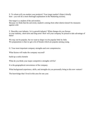 E. To whom will you market your products? Your target market? (State it briefly
here - you will do a more thorough explanation in the Marketing section).

Our target is a student of the universities.
Because we think that the university student's coming from other district doesn't be measures
against cold.


F. Describe your industry. Is it a growth industry? What changes do you foresee
in your industry, short term and long term? How will your company be poised to take advantage of
them?

We may not be popular, but we want to shape it to be popular little by little.
We preparations is that we get a lot of brands which are popular among young.


G. Your most important company strengths and core competencies:

What factors will make the company succeed?

build up a solid clientele

What do you think your major competitive strengths will be?

It is the geographical convenience of the company.

What background experience, skills, and strengths do you personally bring to this new venture?

The knowledge that I lived in this area for one year.
 