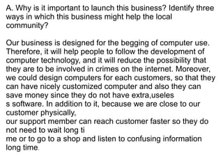 A. Why is it important to launch this business? Identify three
ways in which this business might help the local
community?

Our business is designed for the begging of computer use.
Therefore, it will help people to follow the development of
computer technology, and it will reduce the possibility that
they are to be involved in crimes on the internet. Moreover,
we could design computers for each customers, so that they
can have nicely customized computer and also they can
save money since they do not have extra,useles
s software. In addition to it, because we are close to our
customer physically,
our support member can reach customer faster so they do
not need to wait long ti
me or to go to a shop and listen to confusing information
long time.
 