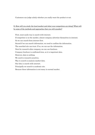 Customers can judge calmly whether you really want the product or not.




E. How will you study the local market and what your competitors are doing? What will
be some of the methods and approaches that you will consider?


  First, most easily way is search with internet.
  If competitor is on the market, almost company advertise themselves in internet.
  So we can search form internet first.
  Second if we can search information, we need to confirm the information.
  The searched site can trust. If so, we can use the information.
  Next for research other company, we can use brochure.
  Company brochure is confirmed item, so it is important data.
  However, data is nothing.
  We need to research ourselves.
  Way to search is analysis market data.
  Our idea is search with internet.
  Principally we search to academic site.
  Because those information is not many in normal market.
 