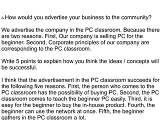 A.How   would you advertise your business to the community?

We advertise the company in the PC classroom. Because there
are two reasons. First, Our company is selling PC for the
beginner. Second, Corporate principles of our company are
corresponding to the PC classroom.

Write 5 points to explain how you think the ideas / concepts will
be successful.

I think that the advertisement in the PC classroom succeeds for
the following five reasons. First, the person who comes to the
PC classroom has the possibility of buying PC. Second, the PC
classroom comes to teach the beginner PC easily. Third, it is
easy for the beginner to buy the in-house product. Fourth, the
beginner can use the network at once. Fifth, the beginner
gathers in the PC classroom a lot.
 