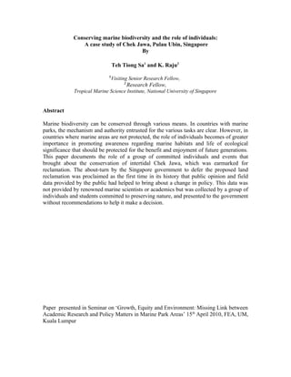 Conserving marine biodiversity and the role of individuals:
                A case study of Chek Jawa, Pulau Ubin, Singapore
                                       By

                                 Teh Tiong Sa1 and K. Raju2
                             1
                              Visiting Senior Research Fellow,
                                     2
                                         Research Fellow,
             Tropical Marine Science Institute, National University of Singapore


Abstract

Marine biodiversity can be conserved through various means. In countries with marine
parks, the mechanism and authority entrusted for the various tasks are clear. However, in
countries where marine areas are not protected, the role of individuals becomes of greater
importance in promoting awareness regarding marine habitats and life of ecological
significance that should be protected for the benefit and enjoyment of future generations.
This paper documents the role of a group of committed individuals and events that
brought about the conservation of intertidal Chek Jawa, which was earmarked for
reclamation. The about-turn by the Singapore government to defer the proposed land
reclamation was proclaimed as the first time in its history that public opinion and field
data provided by the public had helped to bring about a change in policy. This data was
not provided by renowned marine scientists or academics but was collected by a group of
individuals and students committed to preserving nature, and presented to the government
without recommendations to help it make a decision.




Paper presented in Seminar on ‘Growth, Equity and Environment: Missing Link between
Academic Research and Policy Matters in Marine Park Areas’ 15th April 2010, FEA, UM,
Kuala Lumpur
 