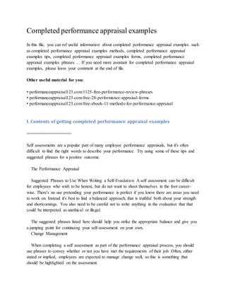 Completed performance appraisal examples
In this file, you can ref useful information about completed performance appraisal examples such
as completed performance appraisal examples methods, completed performance appraisal
examples tips, completed performance appraisal examples forms, completed performance
appraisal examples phrases … If you need more assistant for completed performance appraisal
examples, please leave your comment at the end of file.
Other useful material for you:
• performanceappraisal123.com/1125-free-performance-review-phrases
• performanceappraisal123.com/free-28-performance-appraisal-forms
• performanceappraisal123.com/free-ebook-11-methods-for-performance-appraisal
I. Contents of getting completed performance appraisal examples
==================
Self assessments are a popular part of many employee performance appraisals, but it's often
difficult to find the right words to describe your performance. Try using some of these tips and
suggested phrases for a positive outcome.
The Performance Appraisal
Suggested Phrases to Use When Writing a Self-Evaulation A self assessment can be difficult
for employees who wish to be honest, but do not want to shoot themselves in the foot career-
wise. There's no use pretending your performance is perfect if you know there are areas you need
to work on. Instead it's best to find a balanced approach, that is truthful both about your strength
and shortcomings. You also need to be careful not to write anything in the evaluation that that
could be interpreted as unethical or illegal.
The suggested phrases listed here should help you strike the appropriate balance and give you
a jumping point for continuing your self-assessment on your own.
Change Management
When completing a self assessment as part of the performance appraisal process, you should
use phrases to convey whether or not you have met the requirements of their job. Often, either
stated or implied, employees are expected to manage change well, so this is something that
should be highlighted on the assessment.
 
